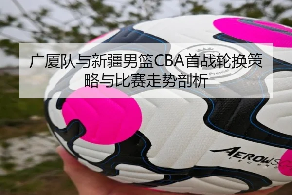 广厦队与新疆男篮CBA首战轮换策略与比赛走势剖析